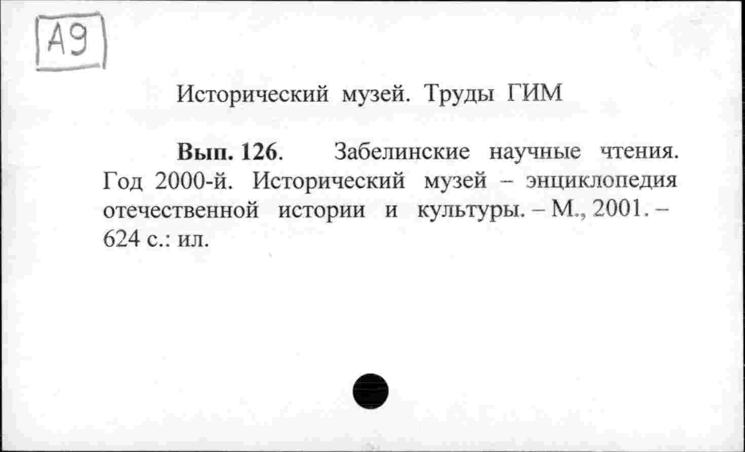 ﻿А9
Исторический музей. Труды ГИМ
Вып. 126. Забелинские научные чтения. Год 2000-й. Исторический музей - энциклопедия отечественной истории и культуры. - М., 2001. -624 с.: ил.